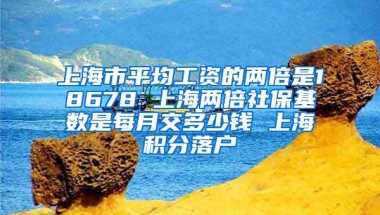 上海市平均工资的两倍是18678 上海两倍社保基数是每月交多少钱 上海积分落户