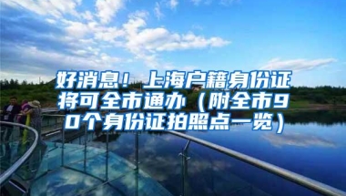 好消息！上海户籍身份证将可全市通办（附全市90个身份证拍照点一览）