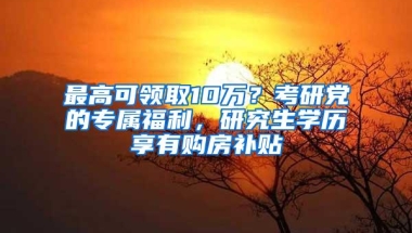 最高可领取10万？考研党的专属福利，研究生学历享有购房补贴