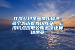 住房公积金一体化提速：多个城市群互认互贷，上海试点提取公积金偿还异地房贷