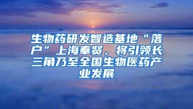 生物药研发智造基地“落户”上海奉贤，将引领长三角乃至全国生物医药产业发展