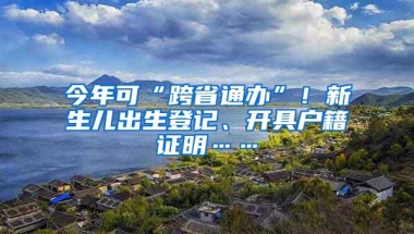 今年可“跨省通办”！新生儿出生登记、开具户籍证明……