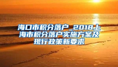 海口市积分落户_2018上海市积分落户实施方案及现行政策新要求