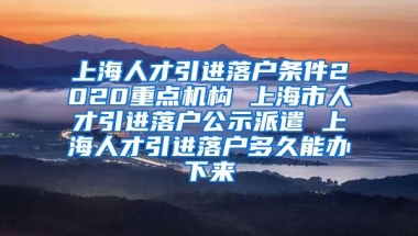 上海人才引进落户条件2020重点机构 上海市人才引进落户公示派遣 上海人才引进落户多久能办下来