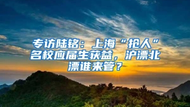 专访陆铭：上海“抢人”名校应届生获益，沪漂北漂谁来管？