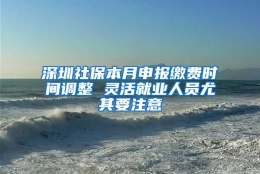 深圳社保本月申报缴费时间调整 灵活就业人员尤其要注意