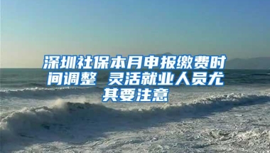 深圳社保本月申报缴费时间调整 灵活就业人员尤其要注意