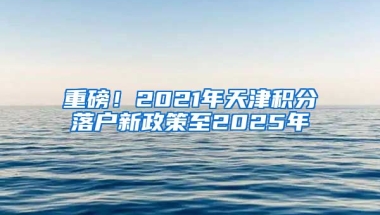 重磅！2021年天津积分落户新政策至2025年