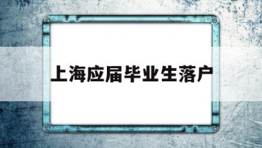 上海应届毕业生落户(上海应届毕业生落户政策)