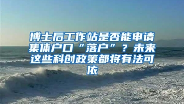 博士后工作站是否能申请集体户口“落户”？未来这些科创政策都将有法可依