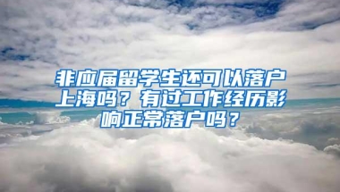 非应届留学生还可以落户上海吗？有过工作经历影响正常落户吗？