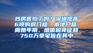 炒房客怕了吗？深圳提高6项购房门槛：本地户籍、离婚年限、增值税免征和750万豪宅皆在其中