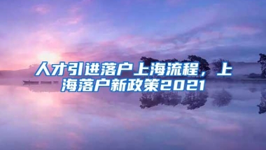 人才引进落户上海流程，上海落户新政策2021