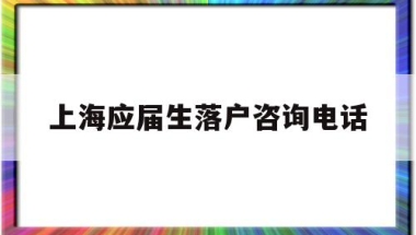 上海应届生落户咨询电话(上海市应届生落户咨询电话)