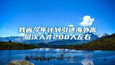 我省今年计划引进海外高层次人才200人左右