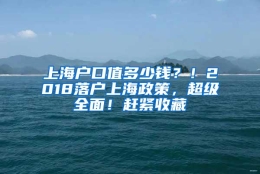 上海户口值多少钱？！2018落户上海政策，超级全面！赶紧收藏