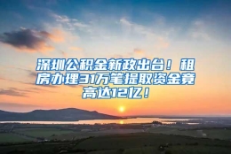 深圳公积金新政出台！租房办理31万笔提取资金竟高达12亿！