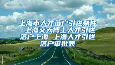 上海市人才落户引进条件 上海交大博士人才引进落户上海 上海人才引进落户审批表