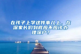 在孩子上学这件事儿上，在深家长们到底应不应该办理深户？