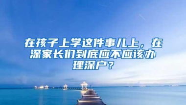 在孩子上学这件事儿上，在深家长们到底应不应该办理深户？