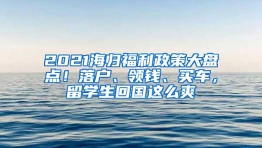 2021海归福利政策大盘点！落户、领钱、买车，留学生回国这么爽