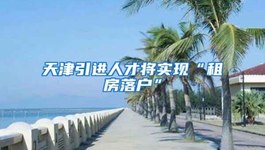 天津引进人才将实现“租房落户”