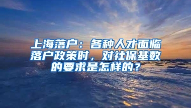 上海落户：各种人才面临落户政策时，对社保基数的要求是怎样的？