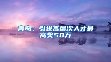 青岛：引进高层次人才最高奖50万