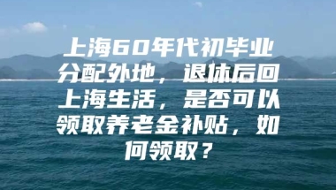 上海60年代初毕业分配外地，退休后回上海生活，是否可以领取养老金补贴，如何领取？