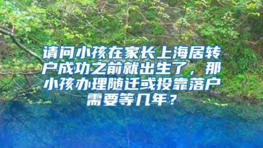 请问小孩在家长上海居转户成功之前就出生了，那小孩办理随迁或投靠落户需要等几年？