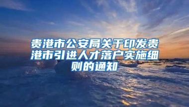 贵港市公安局关于印发贵港市引进人才落户实施细则的通知