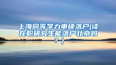 上海同等学力申硕落户(读在职研究生能落户北京吗？)