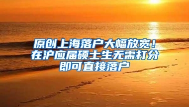 原创上海落户大幅放宽！在沪应届硕士生无需打分即可直接落户