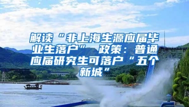 解读“非上海生源应届毕业生落户” 政策：普通应届研究生可落户“五个新城”