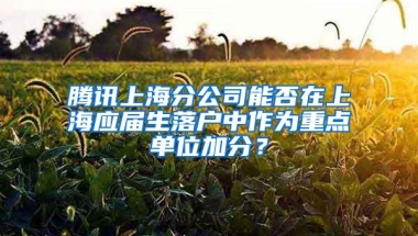 腾讯上海分公司能否在上海应届生落户中作为重点单位加分？