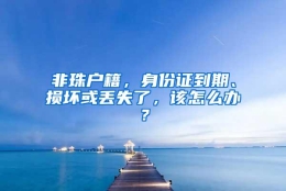 非珠户籍，身份证到期、损坏或丢失了，该怎么办？