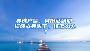 非珠户籍，身份证到期、损坏或丢失了，该怎么办？