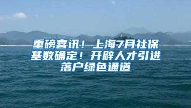 重磅喜讯！上海7月社保基数确定！开辟人才引进落户绿色通道