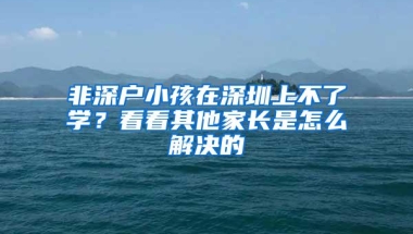 非深户小孩在深圳上不了学？看看其他家长是怎么解决的