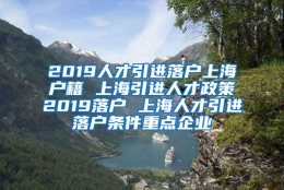 2019人才引进落户上海户籍 上海引进人才政策2019落户 上海人才引进落户条件重点企业