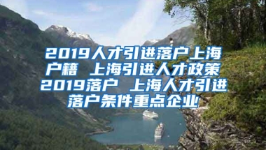 2019人才引进落户上海户籍 上海引进人才政策2019落户 上海人才引进落户条件重点企业