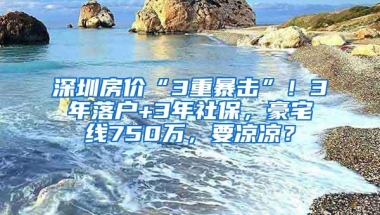 深圳房价“3重暴击”！3年落户+3年社保，豪宅线750万，要凉凉？