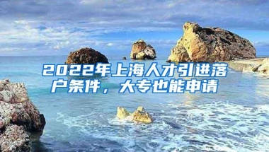 2022年上海人才引进落户条件，大专也能申请