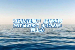 疫情防控期间 深圳市民居住证咋办？市公安局：网上办