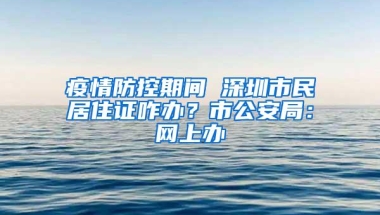 疫情防控期间 深圳市民居住证咋办？市公安局：网上办