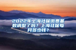 2022年上海社保缴费基数调整了吗？上海社保每月多少钱？