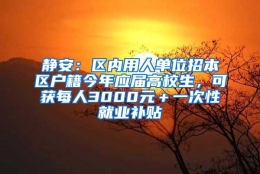 静安：区内用人单位招本区户籍今年应届高校生，可获每人3000元＋一次性就业补贴