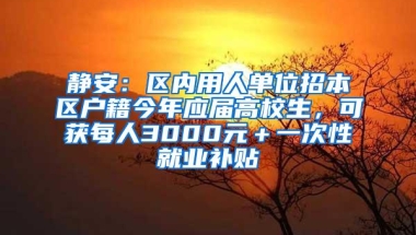 静安：区内用人单位招本区户籍今年应届高校生，可获每人3000元＋一次性就业补贴