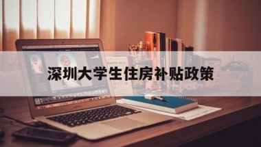 深圳大学生住房补贴政策(深圳大学生租房补贴政策2022)