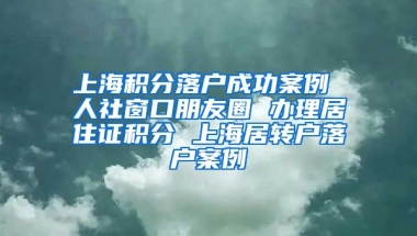 上海积分落户成功案例 人社窗口朋友圈 办理居住证积分 上海居转户落户案例